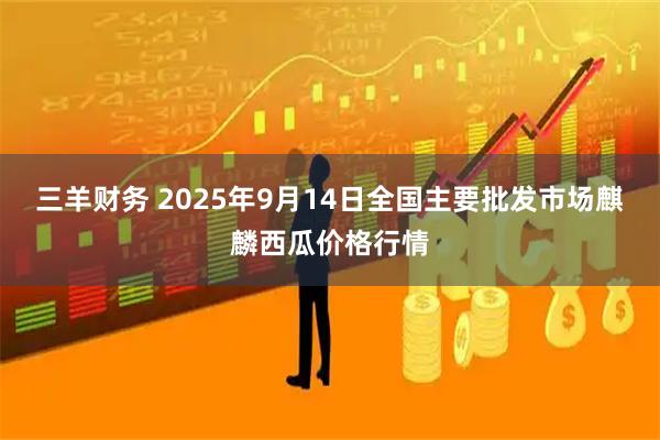 三羊财务 2025年9月14日全国主要批发市场麒麟西瓜价格行情
