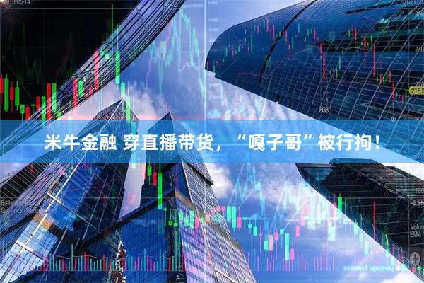 米牛金融 穿直播带货，“嘎子哥”被行拘！