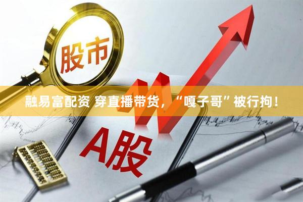 融易富配资 穿直播带货，“嘎子哥”被行拘！