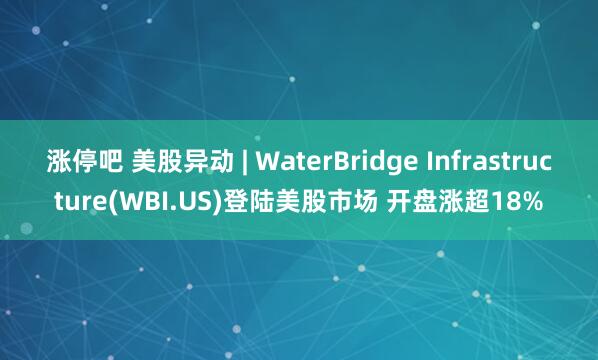 涨停吧 美股异动 | WaterBridge Infrastructure(WBI.US)登陆美股市场 开盘涨超18%