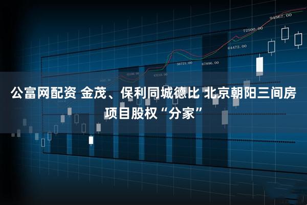 公富网配资 金茂、保利同城德比 北京朝阳三间房项目股权“分家”