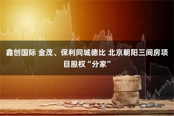 鑫创国际 金茂、保利同城德比 北京朝阳三间房项目股权“分家”