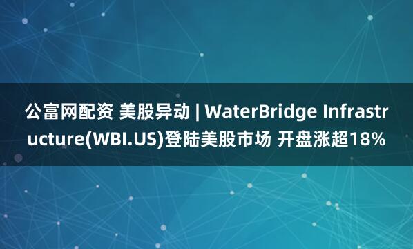 公富网配资 美股异动 | WaterBridge Infrastructure(WBI.US)登陆美股市场 开盘涨超18%
