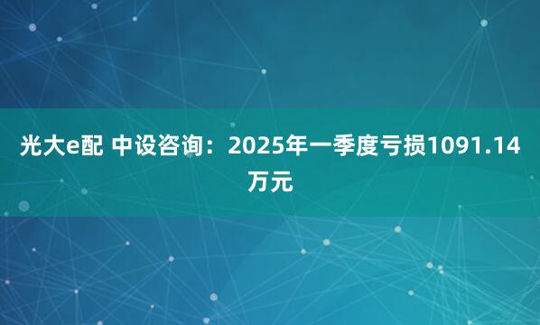 光大e配 中设咨询：2025年一季度亏损1091.14万元