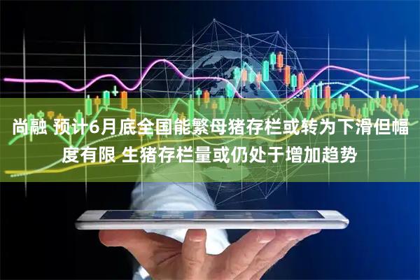 尚融 预计6月底全国能繁母猪存栏或转为下滑但幅度有限 生猪存栏量或仍处于增加趋势