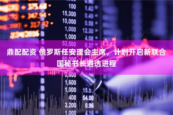 鼎配配资 俄罗斯任安理会主席，计划开启新联合国秘书长遴选进程