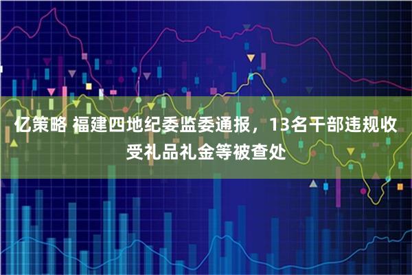 亿策略 福建四地纪委监委通报，13名干部违规收受礼品礼金等被查处