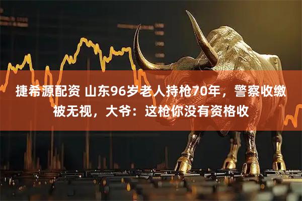 捷希源配资 山东96岁老人持枪70年，警察收缴被无视，大爷：这枪你没有资格收