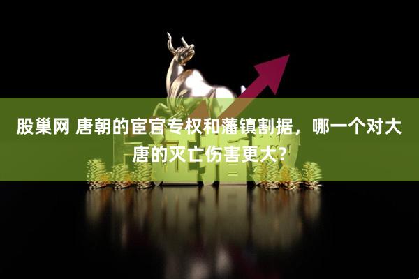股巢网 唐朝的宦官专权和藩镇割据，哪一个对大唐的灭亡伤害更大？