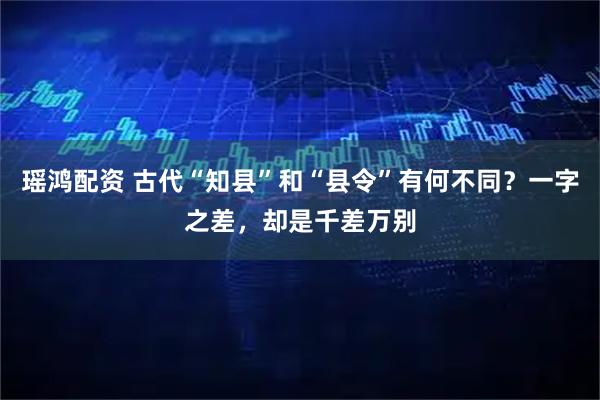 瑶鸿配资 古代“知县”和“县令”有何不同？一字之差，却是千差万别