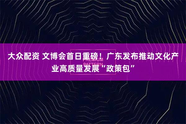 大众配资 文博会首日重磅！广东发布推动文化产业高质量发展“政策包”