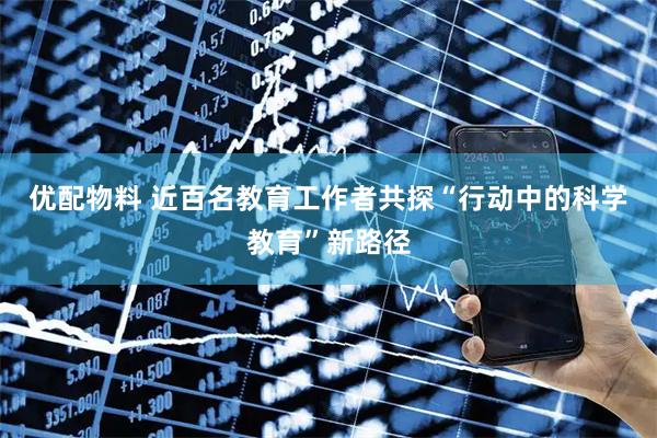 优配物料 近百名教育工作者共探“行动中的科学教育”新路径