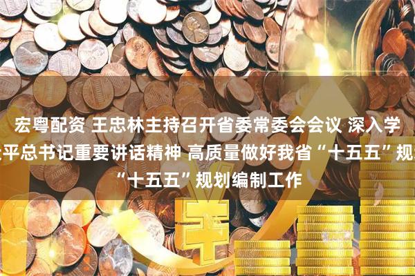宏粤配资 王忠林主持召开省委常委会会议 深入学习贯彻习近平总书记重要讲话精神 高质量做好我省“十五五”规划编制工作