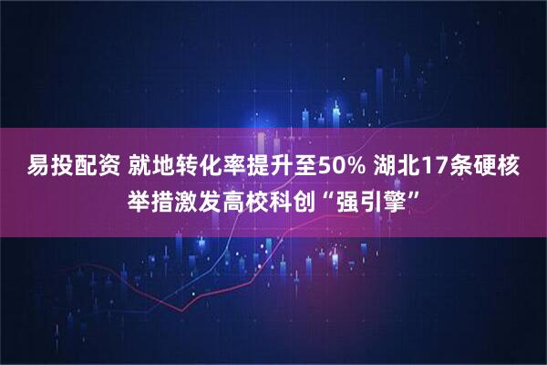 易投配资 就地转化率提升至50% 湖北17条硬核举措激发高校科创“强引擎”