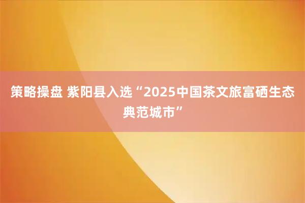 策略操盘 紫阳县入选“2025中国茶文旅富硒生态典范城市”