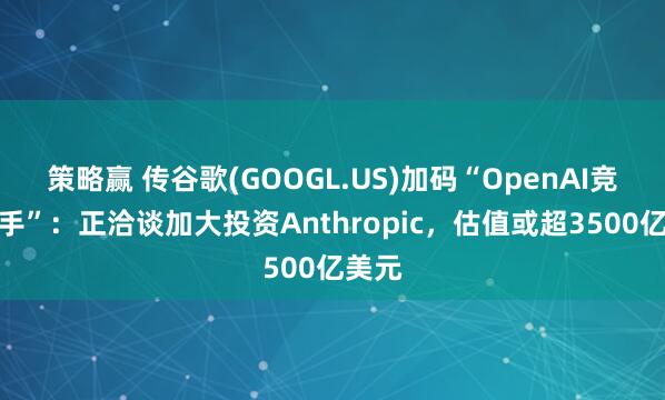 策略赢 传谷歌(GOOGL.US)加码“OpenAI竞争对手”：正洽谈加大投资Anthropic，估值或超3500亿美元