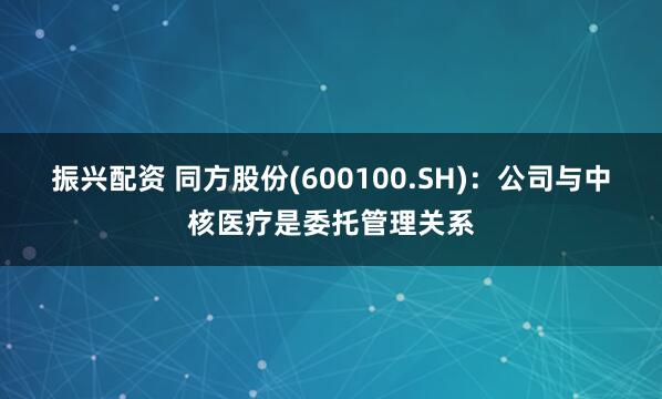 振兴配资 同方股份(600100.SH)：公司与中核医疗是委托管理关系