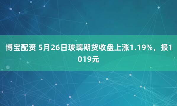博宝配资 5月26日玻璃期货收盘上涨1.19%，报1019元