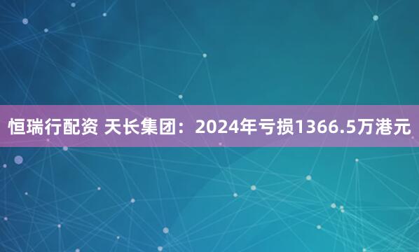 恒瑞行配资 天长集团：2024年亏损1366.5万港元