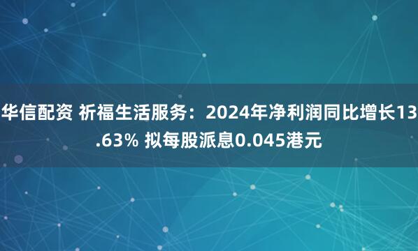 华信配资 祈福生活服务：2024年净利润同比增长13.63% 拟每股派息0.045港元