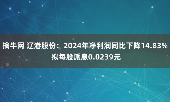 擒牛网 辽港股份：2024年净利润同比下降14.83% 拟每股派息0.0239元