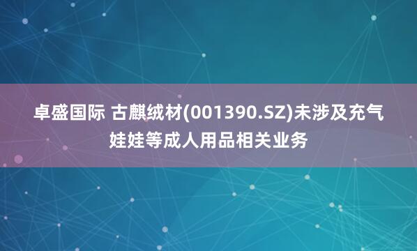 卓盛国际 古麒绒材(001390.SZ)未涉及充气娃娃等成人用品相关业务