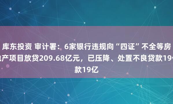 库东投资 审计署：6家银行违规向“四证”不全等房地产项目放贷209.68亿元，已压降、处置不良贷款19亿