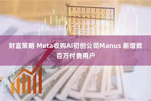 财富策略 Meta收购AI初创公司Manus 新增数百万付费用户