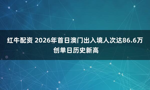 红牛配资 2026年首日澳门出入境人次达86.6万 创单日历史新高