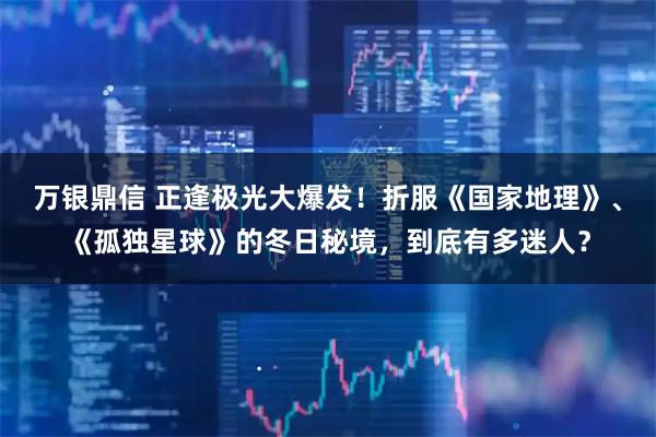 万银鼎信 正逢极光大爆发！折服《国家地理》、《孤独星球》的冬日秘境，到底有多迷人？