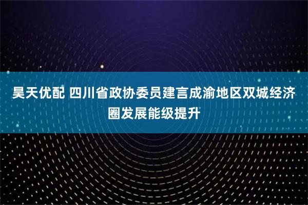 昊天优配 四川省政协委员建言成渝地区双城经济圈发展能级提升