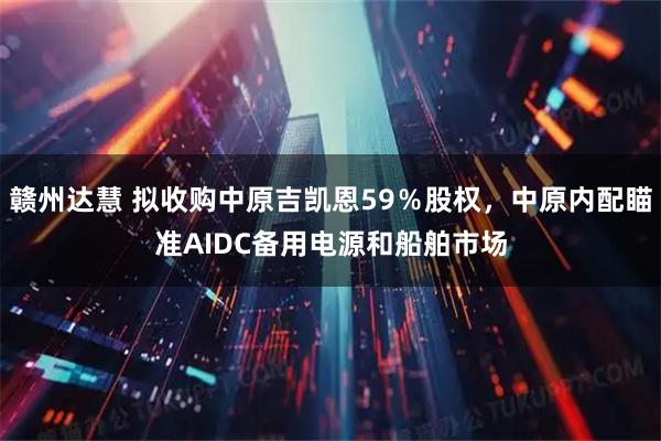 赣州达慧 拟收购中原吉凯恩59％股权，中原内配瞄准AIDC备用电源和船舶市场