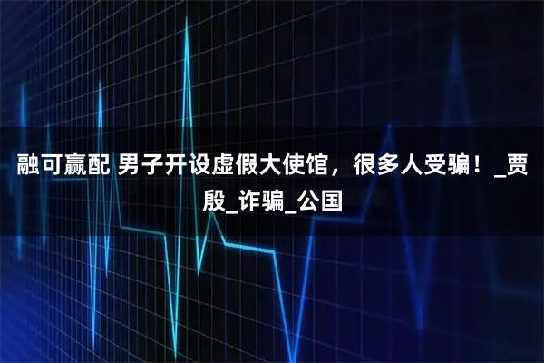 融可赢配 男子开设虚假大使馆，很多人受骗！_贾殷_诈骗_公国