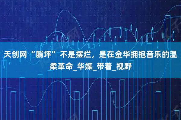 天创网 “躺坪” 不是摆烂，是在金华拥抱音乐的温柔革命_华媒_带着_视野