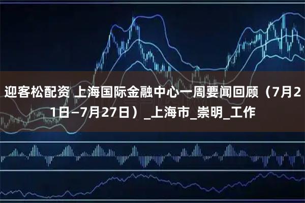 迎客松配资 上海国际金融中心一周要闻回顾（7月21日—7月27日）_上海市_崇明_工作