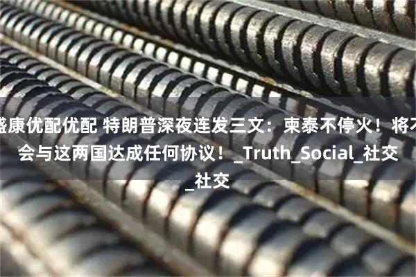 盛康优配优配 特朗普深夜连发三文：柬泰不停火！将不会与这两国达成任何协议！_Truth_Social_社交